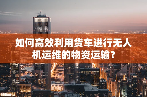 如何高效利用货车进行无人机运维的物资运输？
