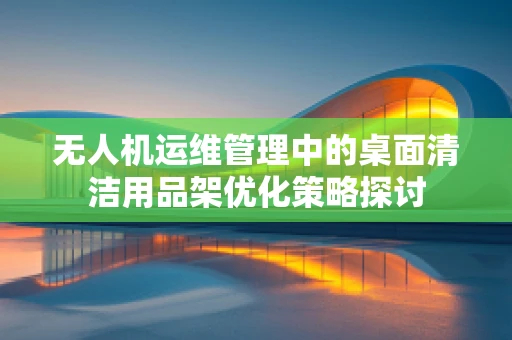 无人机运维管理中的桌面清洁用品架优化策略探讨