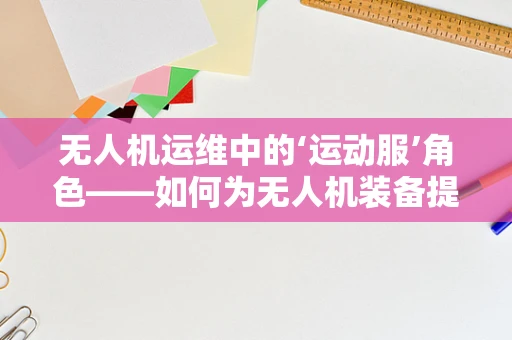 无人机运维中的‘运动服’角色——如何为无人机装备提供‘保护衣’？