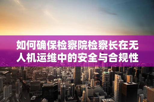 如何确保检察院检察长在无人机运维中的安全与合规性？