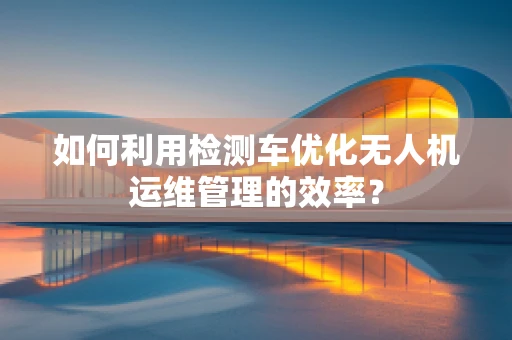 如何利用检测车优化无人机运维管理的效率？