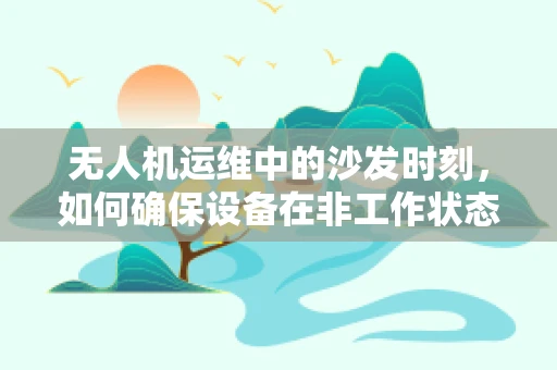 无人机运维中的沙发时刻，如何确保设备在非工作状态下的安全与舒适？