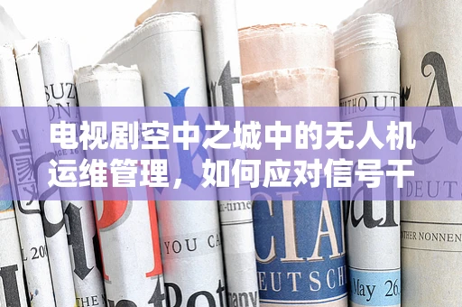 电视剧空中之城中的无人机运维管理，如何应对信号干扰的挑战？