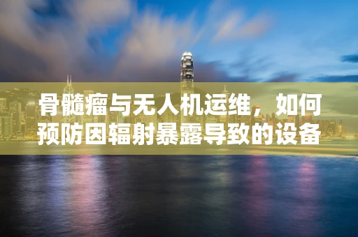 骨髓瘤与无人机运维，如何预防因辐射暴露导致的设备故障？
