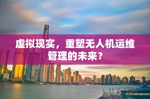 虚拟现实，重塑无人机运维管理的未来？