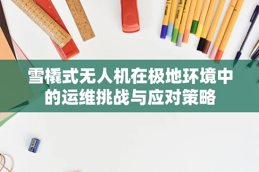 雪橇式无人机在极地环境中的运维挑战与应对策略