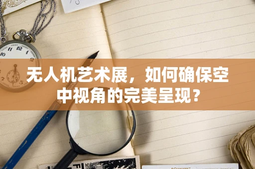 无人机艺术展，如何确保空中视角的完美呈现？