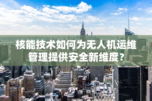 核能技术如何为无人机运维管理提供安全新维度？