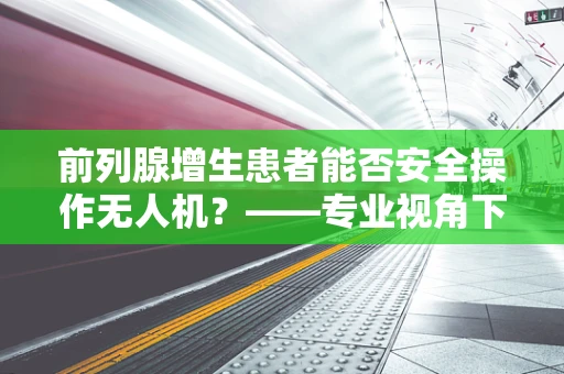 前列腺增生患者能否安全操作无人机？——专业视角下的安全考量