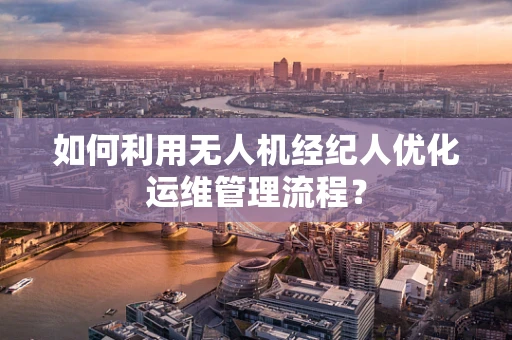 如何利用无人机经纪人优化运维管理流程？