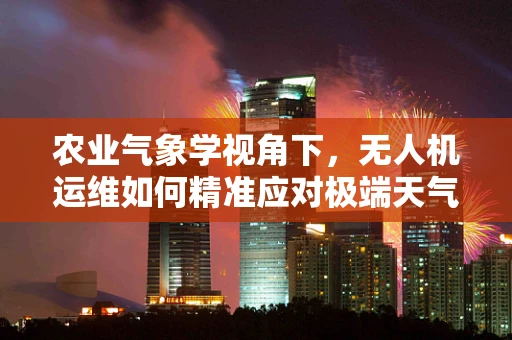 农业气象学视角下，无人机运维如何精准应对极端天气？