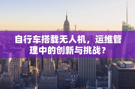 自行车搭载无人机，运维管理中的创新与挑战？