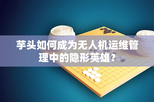 芋头如何成为无人机运维管理中的隐形英雄？