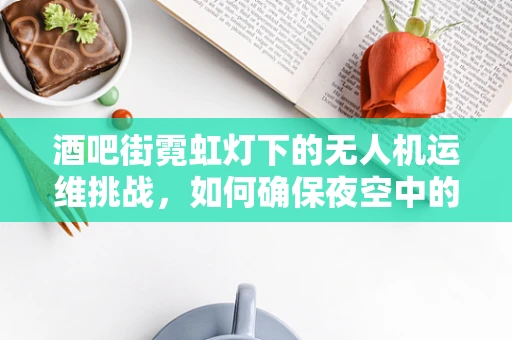 酒吧街霓虹灯下的无人机运维挑战，如何确保夜空中的安全与光亮共存？