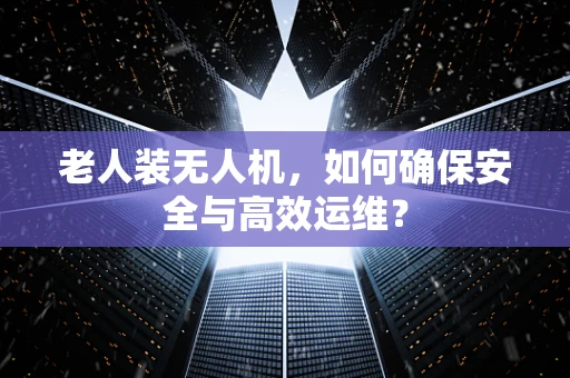老人装无人机，如何确保安全与高效运维？