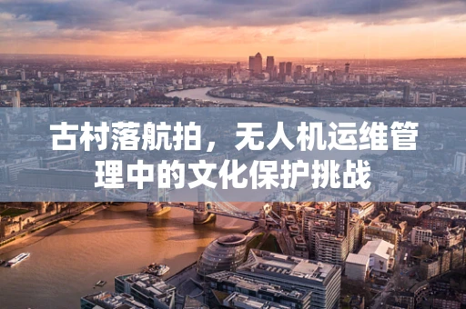 古村落航拍，无人机运维管理中的文化保护挑战