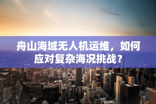 舟山海域无人机运维，如何应对复杂海况挑战？