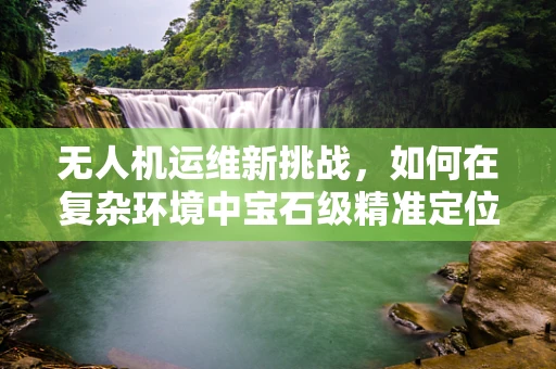 无人机运维新挑战，如何在复杂环境中宝石级精准定位与追踪？