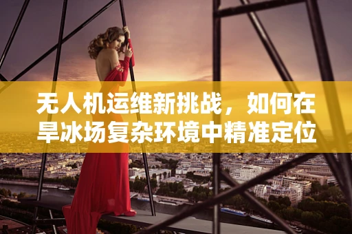 无人机运维新挑战，如何在旱冰场复杂环境中精准定位与维护？