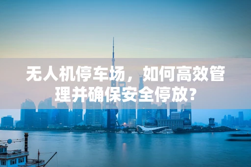 无人机停车场，如何高效管理并确保安全停放？