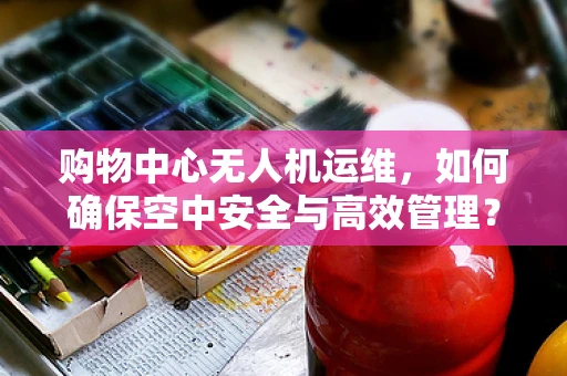 购物中心无人机运维，如何确保空中安全与高效管理？