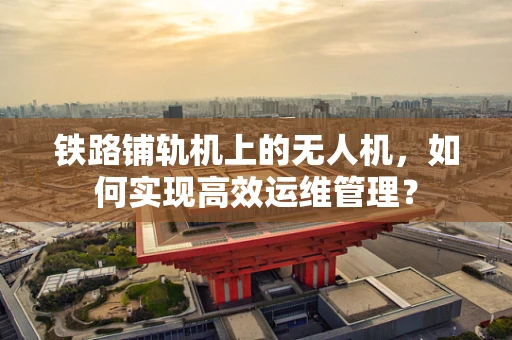 铁路铺轨机上的无人机，如何实现高效运维管理？