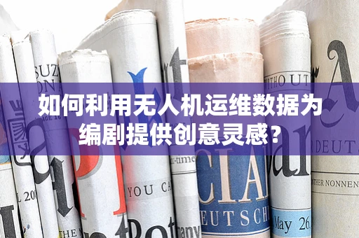 如何利用无人机运维数据为编剧提供创意灵感？