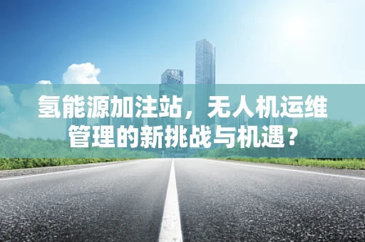 氢能源加注站，无人机运维管理的新挑战与机遇？
