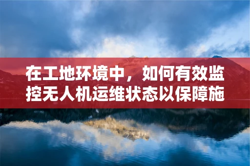 在工地环境中，如何有效监控无人机运维状态以保障施工安全？