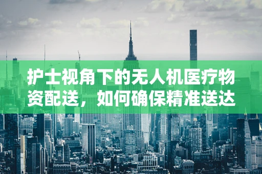 护士视角下的无人机医疗物资配送，如何确保精准送达与安全？