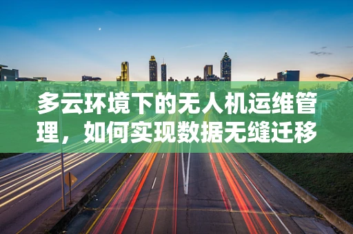 多云环境下的无人机运维管理，如何实现数据无缝迁移与安全保障？