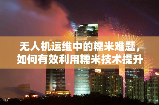 无人机运维中的糯米难题，如何有效利用糯米技术提升维护效率？