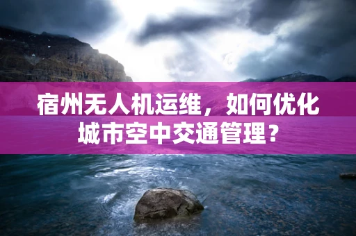 宿州无人机运维，如何优化城市空中交通管理？