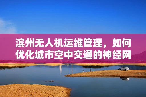 滨州无人机运维管理，如何优化城市空中交通的神经网络？