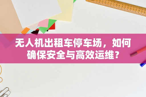 无人机出租车停车场，如何确保安全与高效运维？