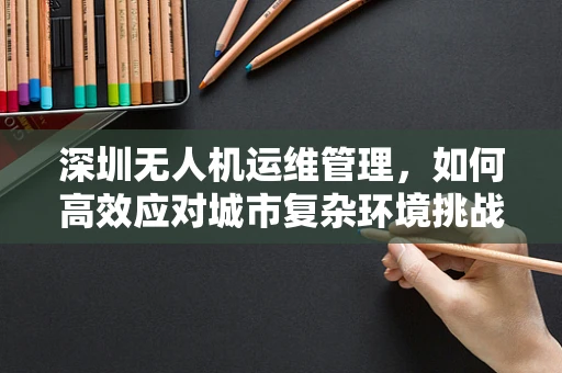 深圳无人机运维管理，如何高效应对城市复杂环境挑战？
