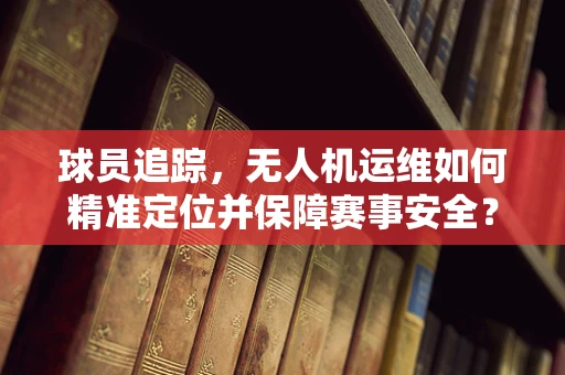 球员追踪，无人机运维如何精准定位并保障赛事安全？