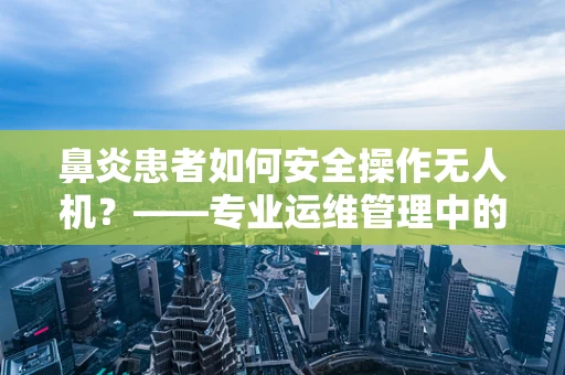 鼻炎患者如何安全操作无人机？——专业运维管理中的健康考量