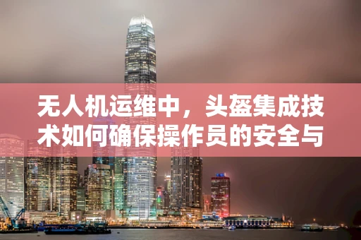 无人机运维中，头盔集成技术如何确保操作员的安全与高效？