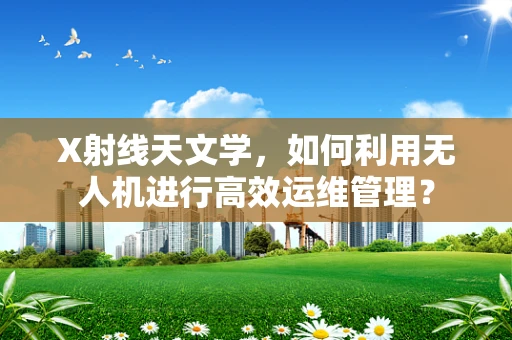 X射线天文学，如何利用无人机进行高效运维管理？