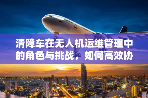 清障车在无人机运维管理中的角色与挑战，如何高效协同？