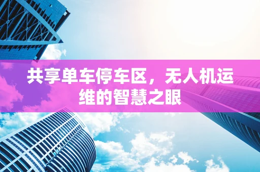 共享单车停车区，无人机运维的智慧之眼