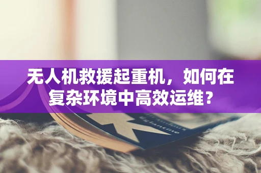 无人机救援起重机，如何在复杂环境中高效运维？