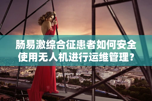 肠易激综合征患者如何安全使用无人机进行运维管理？