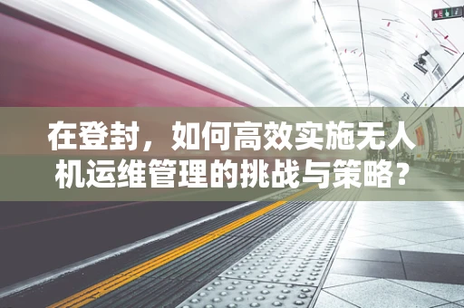 在登封，如何高效实施无人机运维管理的挑战与策略？