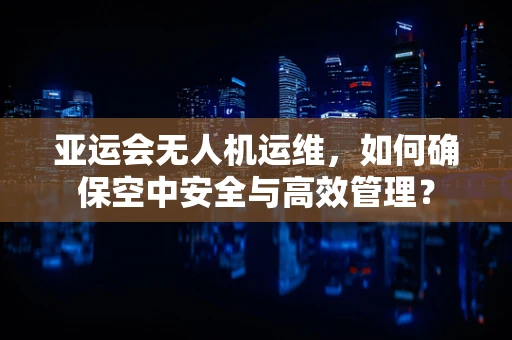 亚运会无人机运维，如何确保空中安全与高效管理？