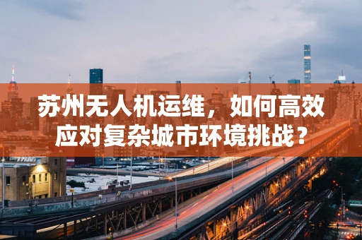 苏州无人机运维，如何高效应对复杂城市环境挑战？