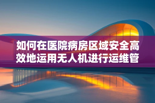 如何在医院病房区域安全高效地运用无人机进行运维管理？