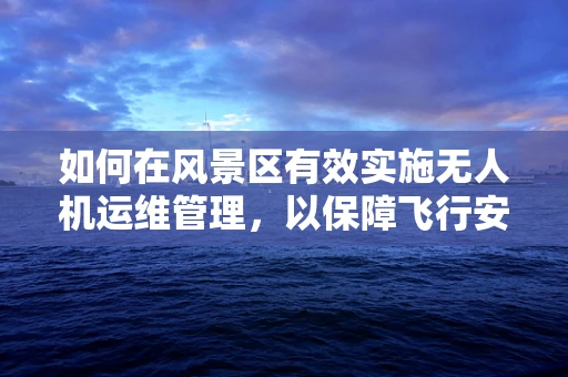 如何在风景区有效实施无人机运维管理，以保障飞行安全与自然和谐？