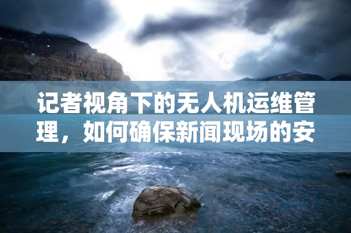 记者视角下的无人机运维管理，如何确保新闻现场的安全与高效？